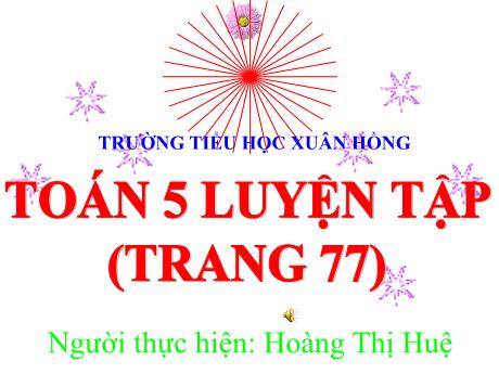 Bài giảng Toán Lớp 5 - Bài: Luyện tập (Trang 77) - Năm học 2023-2024 - Hoàng Thị Huệ