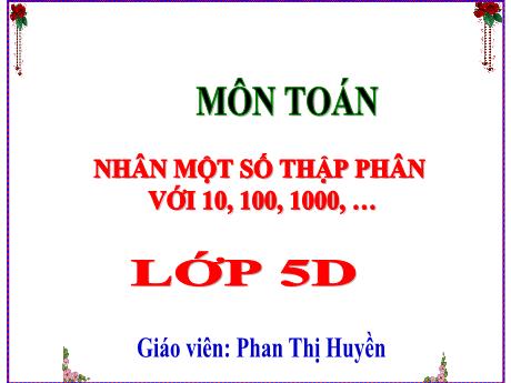 Bài giảng Toán Lớp 5 - Bài: Nhân một số thập phân với 10, 100, 1000, … - Phan Thị Huyền