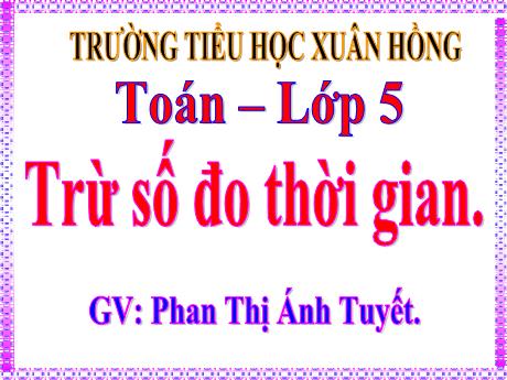 Bài giảng Toán Lớp 5 - Bài: Trừ số đo thời gian - Năm học 2023-2024 - Phan Thị Ánh Tuyết